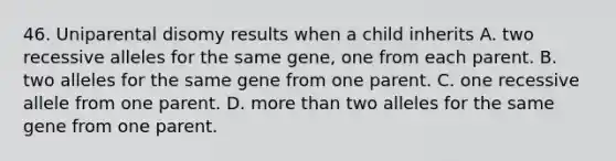 46. Uniparental disomy results when a child inherits A. two recessive alleles for the same gene, one from each parent. B. two alleles for the same gene from one parent. C. one recessive allele from one parent. D. more than two alleles for the same gene from one parent.