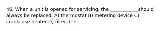 46. When a unit is opened for servicing, the ____________should always be replaced. A) thermostat B) metering device C) crankcase heater D) filter-drier