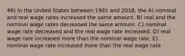 46) In the United States between 1981 and 2018, the A) nominal and real wage rates increased the same amount. B) real and the nominal wage rates decreased the same amount. C) nominal wage rate decreased and the real wage rate increased. D) real wage rate increased more than the nominal wage rate. E) nominal wage rate increased more than the real wage rate