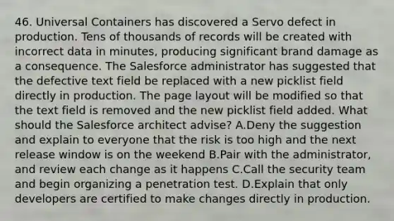 46. Universal Containers has discovered a Servo defect in production. Tens of thousands of records will be created with incorrect data in minutes, producing significant brand damage as a consequence. The Salesforce administrator has suggested that the defective text field be replaced with a new picklist field directly in production. The page layout will be modified so that the text field is removed and the new picklist field added. What should the Salesforce architect advise? A.Deny the suggestion and explain to everyone that the risk is too high and the next release window is on the weekend B.Pair with the administrator, and review each change as it happens C.Call the security team and begin organizing a penetration test. D.Explain that only developers are certified to make changes directly in production.