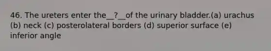 46. The ureters enter the__?__of the <a href='https://www.questionai.com/knowledge/kb9SdfFdD9-urinary-bladder' class='anchor-knowledge'>urinary bladder</a>.(a) urachus (b) neck (c) posterolateral borders (d) superior surface (e) inferior angle