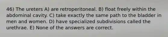 46) The ureters A) are retroperitoneal. B) float freely within the abdominal cavity. C) take exactly the same path to the bladder in men and women. D) have specialized subdivisions called the urethrae. E) None of the answers are correct.