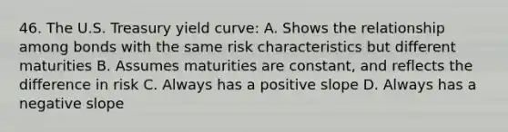 46. The U.S. Treasury yield curve: A. Shows the relationship among bonds with the same risk characteristics but different maturities B. Assumes maturities are constant, and reflects the difference in risk C. Always has a positive slope D. Always has a negative slope