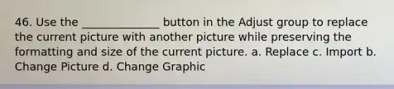 46. Use the ______________ button in the Adjust group to replace the current picture with another picture while preserving the formatting and size of the current picture. a. Replace c. Import b. Change Picture d. Change Graphic