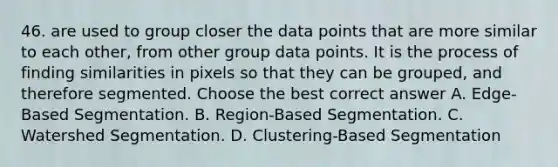 46. are used to group closer the data points that are more similar to each other, from other group data points. It is the process of finding similarities in pixels so that they can be grouped, and therefore segmented. Choose the best correct answer A. Edge-Based Segmentation. B. Region-Based Segmentation. C. Watershed Segmentation. D. Clustering-Based Segmentation