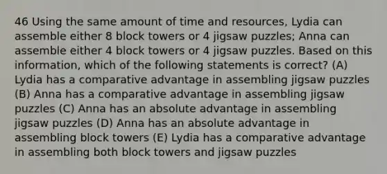 46 Using the same amount of time and resources, Lydia can assemble either 8 block towers or 4 jigsaw puzzles; Anna can assemble either 4 block towers or 4 jigsaw puzzles. Based on this information, which of the following statements is correct? (A) Lydia has a comparative advantage in assembling jigsaw puzzles (B) Anna has a comparative advantage in assembling jigsaw puzzles (C) Anna has an absolute advantage in assembling jigsaw puzzles (D) Anna has an absolute advantage in assembling block towers (E) Lydia has a comparative advantage in assembling both block towers and jigsaw puzzles