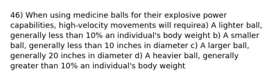 46) When using medicine balls for their explosive power capabilities, high-velocity movements will requirea) A lighter ball, generally less than 10% an individual's body weight b) A smaller ball, generally less than 10 inches in diameter c) A larger ball, generally 20 inches in diameter d) A heavier ball, generally greater than 10% an individual's body weight