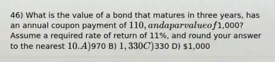 46) What is the value of a bond that matures in three years, has an annual coupon payment of 110, and a par value of1,000? Assume a required rate of return of 11%, and round your answer to the nearest 10. A)970 B) 1,330 C)330 D) 1,000