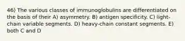 46) The various classes of immunoglobulins are differentiated on the basis of their A) asymmetry. B) antigen specificity. C) light-chain variable segments. D) heavy-chain constant segments. E) both C and D