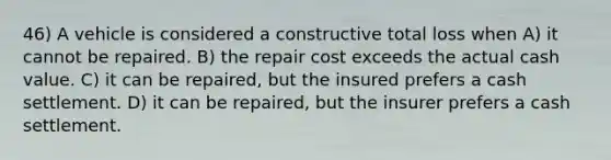 46) A vehicle is considered a constructive total loss when A) it cannot be repaired. B) the repair cost exceeds the actual cash value. C) it can be repaired, but the insured prefers a cash settlement. D) it can be repaired, but the insurer prefers a cash settlement.