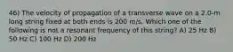 46) The velocity of propagation of a transverse wave on a 2.0-m long string fixed at both ends is 200 m/s. Which one of the following is not a resonant frequency of this string? A) 25 Hz B) 50 Hz C) 100 Hz D) 200 Hz