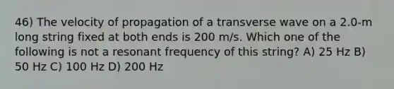 46) The velocity of propagation of a transverse wave on a 2.0-m long string fixed at both ends is 200 m/s. Which one of the following is not a resonant frequency of this string? A) 25 Hz B) 50 Hz C) 100 Hz D) 200 Hz