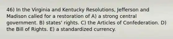 46) In the Virginia and Kentucky Resolutions, Jefferson and Madison called for a restoration of A) a strong central government. B) states' rights. C) the Articles of Confederation. D) the Bill of Rights. E) a standardized currency.