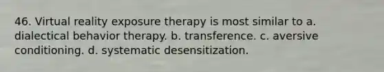 46. Virtual reality exposure therapy is most similar to a. dialectical behavior therapy. b. transference. c. aversive conditioning. d. systematic desensitization.