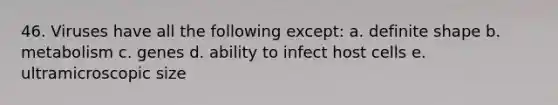 46. Viruses have all the following except: a. definite shape b. metabolism c. genes d. ability to infect host cells e. ultramicroscopic size