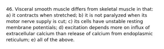 46. Visceral smooth muscle differs from skeletal muscle in that: a) it contracts when stretched; b) it is not paralyzed when its motor nerve supply is cut; c) its cells have unstable resting membrane potentials; d) excitation depends more on influx of extracellular calcium than release of calcium from endoplasmic reticulum; e) all of the above.