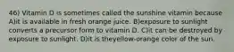 46) Vitamin D is sometimes called the sunshine vitamin because A)it is available in fresh orange juice. B)exposure to sunlight converts a precursor form to vitamin D. C)it can be destroyed by exposure to sunlight. D)it is theyellow-orange color of the sun.