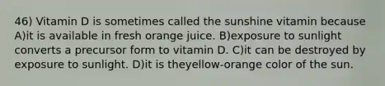 46) Vitamin D is sometimes called the sunshine vitamin because A)it is available in fresh orange juice. B)exposure to sunlight converts a precursor form to vitamin D. C)it can be destroyed by exposure to sunlight. D)it is theyellow-orange color of the sun.