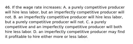 46. If the wage rate increases: A. a purely competitive producer will hire less labor, but an imperfectly competitive producer will not. B. an imperfectly competitive producer will hire less labor, but a purely competitive producer will not. C. a purely competitive and an imperfectly competitive producer will both hire less labor. D. an imperfectly competitive producer may find it profitable to hire either more or less labor.