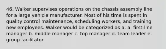 46. Walker supervises operations on the chassis assembly line for a large vehicle manufacturer. Most of his time is spent in quality control maintenance, scheduling workers, and training new employees. Walker would be categorized as a: a. first-line manager b. middle manager c. top manager d. team leader e. group facilitator