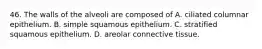 46. The walls of the alveoli are composed of A. ciliated columnar epithelium. B. simple squamous epithelium. C. stratified squamous epithelium. D. areolar connective tissue.