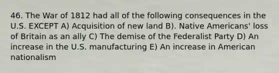 46. The War of 1812 had all of the following consequences in the U.S. EXCEPT A) Acquisition of new land B). Native Americans' loss of Britain as an ally C) The demise of the Federalist Party D) An increase in the U.S. manufacturing E) An increase in American nationalism