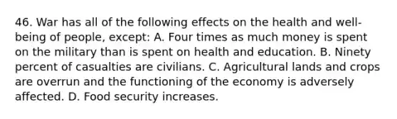 46. War has all of the following effects on the health and well-being of people, except: A. Four times as much money is spent on the military than is spent on health and education. B. Ninety percent of casualties are civilians. C. Agricultural lands and crops are overrun and the functioning of the economy is adversely affected. D. Food security increases.