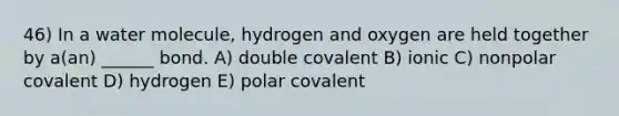 46) In a water molecule, hydrogen and oxygen are held together by a(an) ______ bond. A) double covalent B) ionic C) nonpolar covalent D) hydrogen E) polar covalent