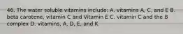 46. The water soluble vitamins include: A. vitamins A, C, and E B. beta carotene, vitamin C and Vitamin E C. vitamin C and the B complex D. vitamins, A, D, E, and K