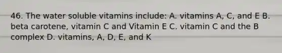 46. The water soluble vitamins include: A. vitamins A, C, and E B. beta carotene, vitamin C and Vitamin E C. vitamin C and the B complex D. vitamins, A, D, E, and K