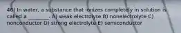 46) In water, a substance that ionizes completely in solution is called a ________. A) weak electrolyte B) nonelectrolyte C) nonconductor D) strong electrolyte E) semiconductor