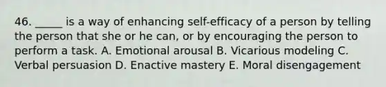 46. _____ is a way of enhancing self-efficacy of a person by telling the person that she or he can, or by encouraging the person to perform a task. A. Emotional arousal B. Vicarious modeling C. Verbal persuasion D. Enactive mastery E. Moral disengagement