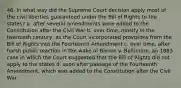 46. In what way did the Supreme Court decision apply most of the civil liberties guaranteed under the Bill of Rights to the states? a. after several amendments were added to the Constitution after the Civil War b. over time, mostly in the twentieth century, as the Court incorporated provisions from the Bill of Rights into the Fourteenth Amendment c. over time, after harsh public reaction in the wake of Barron v. Baltimore, an 1883 case in which the Court suggested that the Bill of Rights did not apply to the states d. soon after passage of the Fourteenth Amendment, which was added to the Constitution after the Civil War