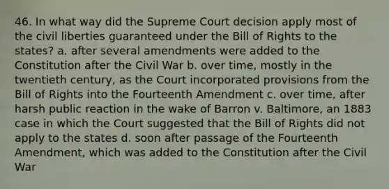 46. In what way did the Supreme Court decision apply most of the civil liberties guaranteed under the Bill of Rights to the states? a. after several amendments were added to the Constitution after the Civil War b. over time, mostly in the twentieth century, as the Court incorporated provisions from the Bill of Rights into the Fourteenth Amendment c. over time, after harsh public reaction in the wake of Barron v. Baltimore, an 1883 case in which the Court suggested that the Bill of Rights did not apply to the states d. soon after passage of the Fourteenth Amendment, which was added to the Constitution after the Civil War