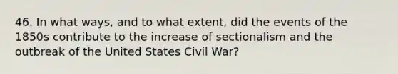 46. In what ways, and to what extent, did the events of the 1850s contribute to the increase of sectionalism and the outbreak of the United States Civil War?