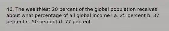 46. The wealthiest 20 percent of the global population receives about what percentage of all global income? a. 25 percent b. 37 percent c. 50 percent d. 77 percent