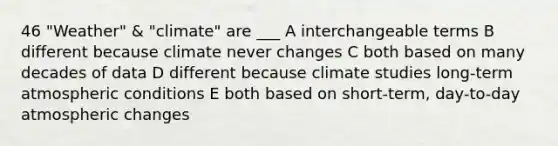 46 "Weather" & "climate" are ___ A interchangeable terms B different because climate never changes C both based on many decades of data D different because climate studies long-term atmospheric conditions E both based on short-term, day-to-day atmospheric changes