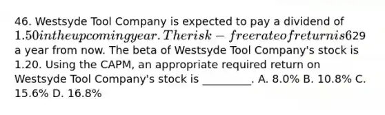 46. Westsyde Tool Company is expected to pay a dividend of 1.50 in the upcoming year. The risk-free rate of return is 6% and the expected return on the market portfolio is 14%. Analysts expect the price of Westsyde Tool Company shares to be29 a year from now. The beta of Westsyde Tool Company's stock is 1.20. Using the CAPM, an appropriate required return on Westsyde Tool Company's stock is _________. A. 8.0% B. 10.8% C. 15.6% D. 16.8%