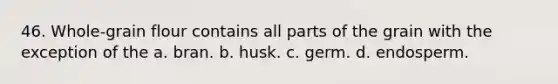 46. Whole-grain flour contains all parts of the grain with the exception of the a. bran. b. husk. c. germ. d. endosperm.