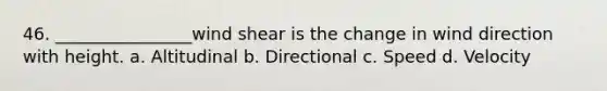 46. ________________wind shear is the change in wind direction with height. a. Altitudinal b. Directional c. Speed d. Velocity