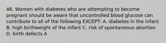 46. Women with diabetes who are attempting to become pregnant should be aware that uncontrolled blood glucose can contribute to all of the following EXCEPT: A. diabetes in the infant B. high birthweight of the infant C. risk of spontaneous abortion D. birth defects A