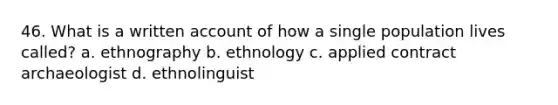 46. What is a written account of how a single population lives called? a. ethnography b. ethnology c. applied contract archaeologist d. ethnolinguist