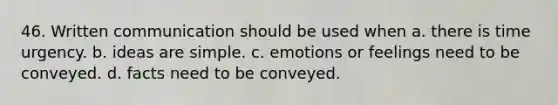 46. Written communication should be used when a. there is time urgency. b. ideas are simple. c. emotions or feelings need to be conveyed. d. facts need to be conveyed.