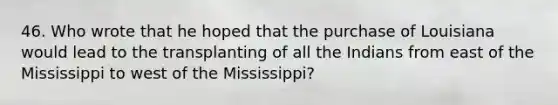 46. Who wrote that he hoped that the purchase of Louisiana would lead to the transplanting of all the Indians from east of the Mississippi to west of the Mississippi?