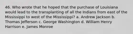 46. Who wrote that he hoped that the purchase of Louisiana would lead to the transplanting of all the Indians from east of the Mississippi to west of the Mississippi? a. Andrew Jackson b. Thomas Jefferson c. George Washington d. William Henry Harrison e. James Monroe