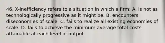 46. X-inefficiency refers to a situation in which a firm: A. is not as technologically progressive as it might be. B. encounters diseconomies of scale. C. fails to realize all existing economies of scale. D. fails to achieve the minimum average total costs attainable at each level of output.