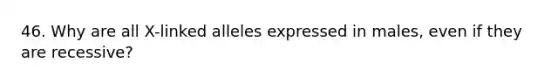 46. Why are all X-linked alleles expressed in males, even if they are recessive?