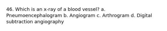 46. Which is an x-ray of a blood vessel? a. Pneumoencephalogram b. Angiogram c. Arthrogram d. Digital subtraction angiography