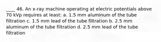 ____ 46. An x-ray machine operating at electric potentials above 70 kVp requires at least: a. 1.5 mm aluminum of the tube filtration c. 1.5 mm lead of the tube filtration b. 2.5 mm aluminum of the tube filtration d. 2.5 mm lead of the tube filtration