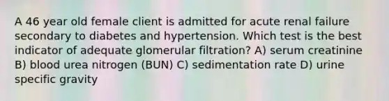 A 46 year old female client is admitted for acute renal failure secondary to diabetes and hypertension. Which test is the best indicator of adequate glomerular filtration? A) serum creatinine B) blood urea nitrogen (BUN) C) sedimentation rate D) urine specific gravity